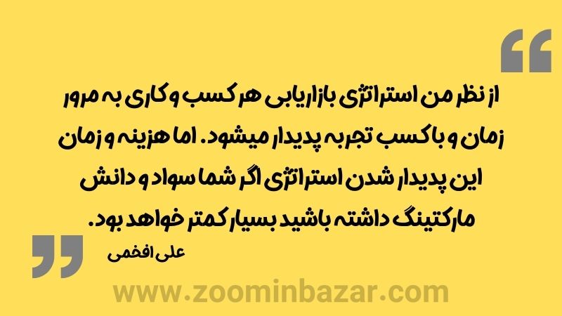 از نظر من استراتژی بازاریابی هر کسب و کاری به مرور زمان و با کسب تجربه پدیدار میشود. اما هزینه و زمان این پدیدار شدن استراتژی اگر شما سواد و دانش مارکتینگ داشته باشید بسیار کمتر خواهد بود.